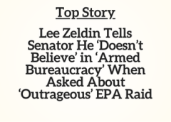 Top Story: Lee Zeldin Tells Senator He ‘Doesn’t Believe’ in ‘Armed Bureaucracy’ When Asked About ‘Outrageous’ EPA Raid